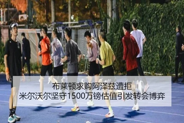 布莱顿求购阿泽兹遭拒 米尔沃尔坚守1500万镑估值引发转会博弈